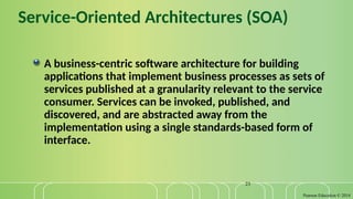 Pearson Education © 2014
23
Service-Oriented Architectures (SOA)
A business-centric software architecture for building
applications that implement business processes as sets of
services published at a granularity relevant to the service
consumer. Services can be invoked, published, and
discovered, and are abstracted away from the
implementation using a single standards-based form of
interface.
 