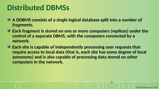 Pearson Education © 2014
25
Distributed DBMSs
A DDBMS consists of a single logical database split into a number of
fragments.
Each fragment is stored on one or more computers (replicas) under the
control of a separate DBMS, with the computers connected by a
network.
Each site is capable of independently processing user requests that
require access to local data (that is, each site has some degree of local
autonomy) and is also capable of processing data stored on other
computers in the network.
 