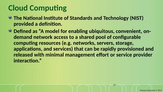 Pearson Education © 2014
27
Cloud Computing
The National Institute of Standards and Technology (NIST)
provided a definition.
Defined as “A model for enabling ubiquitous, convenient, on-
demand network access to a shared pool of configurable
computing resources (e.g. networks, servers, storage,
applications, and services) that can be rapidly provisioned and
released with minimal management effort or service provider
interaction.”
 