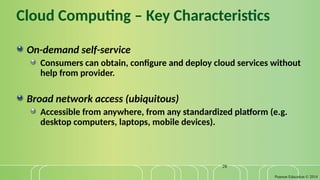 Pearson Education © 2014
28
Cloud Computing – Key Characteristics
On-demand self-service
Consumers can obtain, configure and deploy cloud services without
help from provider.
Broad network access (ubiquitous)
Accessible from anywhere, from any standardized platform (e.g.
desktop computers, laptops, mobile devices).
 