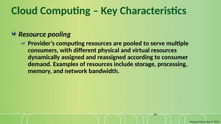 Pearson Education © 2014
29
Cloud Computing – Key Characteristics
Resource pooling
Provider’s computing resources are pooled to serve multiple
consumers, with different physical and virtual resources
dynamically assigned and reassigned according to consumer
demand. Examples of resources include storage, processing,
memory, and network bandwidth.
 