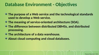 Pearson Education © 2014
3
Database Environment - Objectives
The purpose of a Web service and the technological standards
used to develop a Web service.
The meaning of service-oriented architecture (SOA).
The difference between distributed DBMSs, and distributed
processing.
The architecture of a data warehouse.
About cloud computing and cloud databases.
 