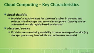 Pearson Education © 2014
30
Cloud Computing – Key Characteristics
Rapid elasticity
Provider’s capacity caters for customer’s spikes in demand and
reduces risk of outages and service interruptions. Capacity can be
automated to scale rapidly based on demand.
Measured service
Provider uses a metering capability to measure usage of service (e.g.
storage, processing, bandwidth, and active user accounts).
 