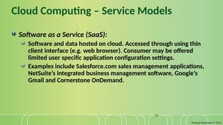 Pearson Education © 2014
31
Cloud Computing – Service Models
Software as a Service (SaaS):
Software and data hosted on cloud. Accessed through using thin
client interface (e.g. web browser). Consumer may be offered
limited user specific application configuration settings.
Examples include Salesforce.com sales management applications,
NetSuite’s integrated business management software, Google’s
Gmail and Cornerstone OnDemand.
 