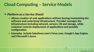 Pearson Education © 2014
32
Cloud Computing – Service Models
Platform as a Service (PaaS)
Allows creation of web applications without buying/maintaining the
software and underlying infrastructure. Provider manages the
infrastructure including network, servers, OS and storage, while
customer controls deployment of applications and possibly
configuration.
Examples include Salesforce.com’s Force.com, Google’s App Engine,
and Microsoft’s Azure.
 