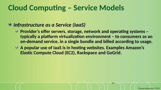 Pearson Education © 2014
33
Cloud Computing – Service Models
Infrastructure as a Service (IaaS)
Provider’s offer servers, storage, network and operating systems –
typically a platform virtualization environment – to consumers as an
on-demand service, in a single bundle and billed according to usage.
A popular use of IaaS is in hosting websites. Examples Amazon’s
Elastic Compute Cloud (EC2), Rackspace and GoGrid.
 