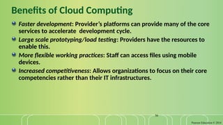 Pearson Education © 2014
36
Benefits of Cloud Computing
Faster development: Provider’s platforms can provide many of the core
services to accelerate development cycle.
Large scale prototyping/load testing: Providers have the resources to
enable this.
More flexible working practices: Staff can access files using mobile
devices.
Increased competitiveness: Allows organizations to focus on their core
competencies rather than their IT infrastructures.
 
