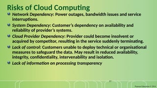 Pearson Education © 2014
37
Risks of Cloud Computing
Network Dependency: Power outages, bandwidth issues and service
interruptions.
System Dependency: Customer’s dependency on availability and
reliability of provider’s systems.
Cloud Provider Dependency: Provider could become insolvent or
acquired by competitor, resulting in the service suddenly terminating.
Lack of control: Customers unable to deploy technical or organisational
measures to safeguard the data. May result in reduced availability,
integrity, confidentiality, intervenability and isolation.
Lack of information on processing transparency
 