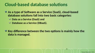 Pearson Education © 2014
38
Cloud-based database solutions
As a type of Software as a Service (SaaS), cloud-based
database solutions fall into two basic categories:
Data as a Service (DaaS) and
Database as a Service (DBaaS).
Key difference between the two options is mainly how the
data is managed.
 