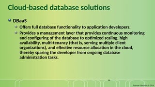 Pearson Education © 2014
39
Cloud-based database solutions
DBaaS
Offers full database functionality to application developers.
Provides a management layer that provides continuous monitoring
and configuring of the database to optimized scaling, high
availability, multi-tenancy (that is, serving multiple client
organizations), and effective resource allocation in the cloud,
thereby sparing the developer from ongoing database
administration tasks.
 