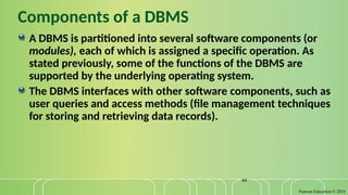 Pearson Education © 2014
44
Components of a DBMS
A DBMS is partitioned into several software components (or
modules), each of which is assigned a specific operation. As
stated previously, some of the functions of the DBMS are
supported by the underlying operating system.
The DBMS interfaces with other software components, such as
user queries and access methods (file management techniques
for storing and retrieving data records).
 