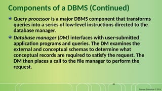 Pearson Education © 2014
46
Components of a DBMS (Continued)
Query processor is a major DBMS component that transforms
queries into a series of low-level instructions directed to the
database manager.
Database manager (DM) interfaces with user-submitted
application programs and queries. The DM examines the
external and conceptual schemas to determine what
conceptual records are required to satisfy the request. The
DM then places a call to the file manager to perform the
request.
 