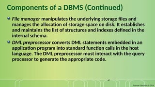 Pearson Education © 2014
47
Components of a DBMS (Continued)
File manager manipulates the underlying storage files and
manages the allocation of storage space on disk. It establishes
and maintains the list of structures and indexes defined in the
internal schema.
DML preprocessor converts DML statements embedded in an
application program into standard function calls in the host
language. The DML preprocessor must interact with the query
processor to generate the appropriate code.
 