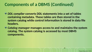 Pearson Education © 2014
48
Components of a DBMS (Continued)
DDL compiler converts DDL statements into a set of tables
containing metadata. These tables are then stored in the
system catalog while control information is stored in data file
headers.
Catalog manager manages access to and maintains the system
catalog. The system catalog is accessed by most DBMS
components.
 