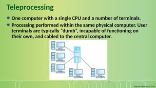 Pearson Education © 2014
5
Teleprocessing
One computer with a single CPU and a number of terminals.
Processing performed within the same physical computer. User
terminals are typically “dumb”, incapable of functioning on
their own, and cabled to the central computer.
 