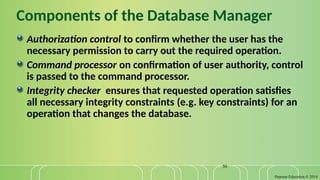 Pearson Education © 2014
50
Components of the Database Manager
Authorization control to confirm whether the user has the
necessary permission to carry out the required operation.
Command processor on confirmation of user authority, control
is passed to the command processor.
Integrity checker ensures that requested operation satisfies
all necessary integrity constraints (e.g. key constraints) for an
operation that changes the database.
 
