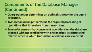 Pearson Education © 2014
51
Components of the Database Manager
(Continued)
Query optimizer determines an optimal strategy for the query
execution.
Transaction manager performs the required processing of
operations that it receives from transactions.
Scheduler ensures that concurrent operations on the database
proceed without conflicting with one another. It controls the
relative order in which transaction operations are executed.
 