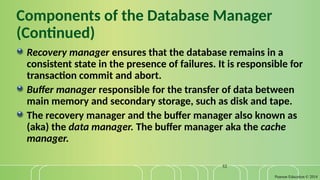 Pearson Education © 2014
52
Components of the Database Manager
(Continued)
Recovery manager ensures that the database remains in a
consistent state in the presence of failures. It is responsible for
transaction commit and abort.
Buffer manager responsible for the transfer of data between
main memory and secondary storage, such as disk and tape.
The recovery manager and the buffer manager also known as
(aka) the data manager. The buffer manager aka the cache
manager.
 