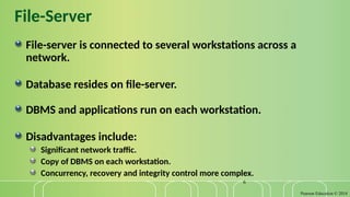 Pearson Education © 2014
6
File-Server
File-server is connected to several workstations across a
network.
Database resides on file-server.
DBMS and applications run on each workstation.
Disadvantages include:
Significant network traffic.
Copy of DBMS on each workstation.
Concurrency, recovery and integrity control more complex.
 