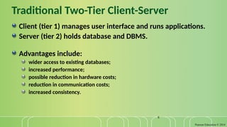 Pearson Education © 2014
8
Traditional Two-Tier Client-Server
Client (tier 1) manages user interface and runs applications.
Server (tier 2) holds database and DBMS.
Advantages include:
wider access to existing databases;
increased performance;
possible reduction in hardware costs;
reduction in communication costs;
increased consistency.
 