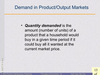 CHAPTER3:CHAPTER3:
13
© 2004 Prentice Hall Business Publishing© 2004 Prentice Hall Business Publishing Principles of Economics, 7/ePrinciples of Economics, 7/e Karl Case, Ray FairKarl Case, Ray Fair
Demand in Product/Output Markets
• Quantity demanded is the
amount (number of units) of a
product that a household would
buy in a given time period if it
could buy all it wanted at the
current market price.
 