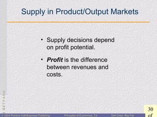 CHAPTER3:CHAPTER3:
30
© 2004 Prentice Hall Business Publishing© 2004 Prentice Hall Business Publishing Principles of Economics, 7/ePrinciples of Economics, 7/e Karl Case, Ray FairKarl Case, Ray Fair
Supply in Product/Output Markets
• Supply decisions depend
on profit potential.
• Profit is the difference
between revenues and
costs.
 