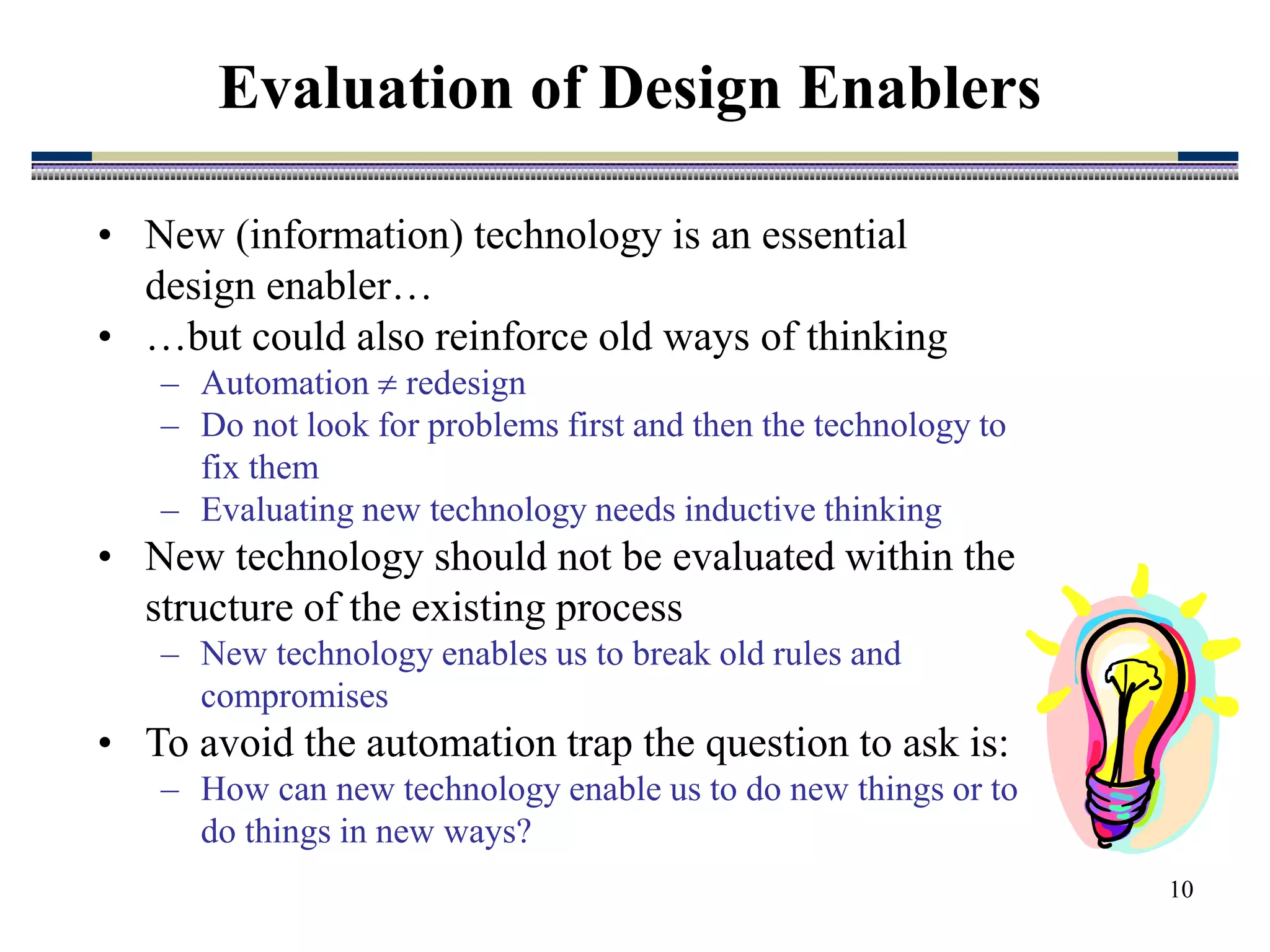 10
• New (information) technology is an essential
design enabler…
• …but could also reinforce old ways of thinking
– Automation  redesign
– Do not look for problems first and then the technology to
fix them
– Evaluating new technology needs inductive thinking
• New technology should not be evaluated within the
structure of the existing process
– New technology enables us to break old rules and
compromises
• To avoid the automation trap the question to ask is:
– How can new technology enable us to do new things or to
do things in new ways?
Evaluation of Design Enablers
 