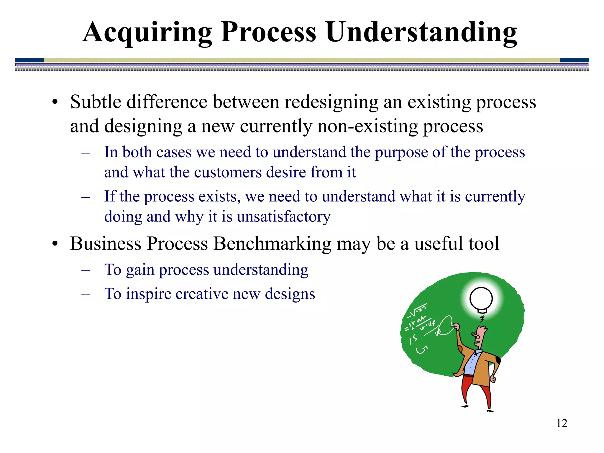 12
• Subtle difference between redesigning an existing process
and designing a new currently non-existing process
– In both cases we need to understand the purpose of the process
and what the customers desire from it
– If the process exists, we need to understand what it is currently
doing and why it is unsatisfactory
• Business Process Benchmarking may be a useful tool
– To gain process understanding
– To inspire creative new designs
Acquiring Process Understanding
 