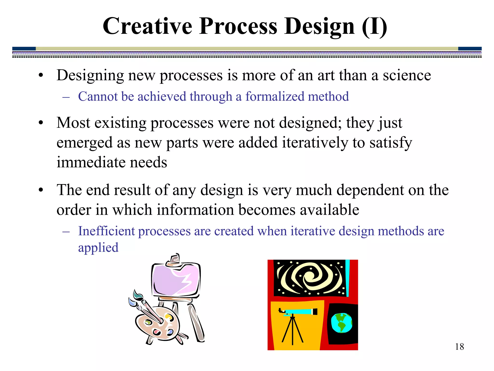 18
Creative Process Design (I)
• Designing new processes is more of an art than a science
– Cannot be achieved through a formalized method
• Most existing processes were not designed; they just
emerged as new parts were added iteratively to satisfy
immediate needs
• The end result of any design is very much dependent on the
order in which information becomes available
– Inefficient processes are created when iterative design methods are
applied
 