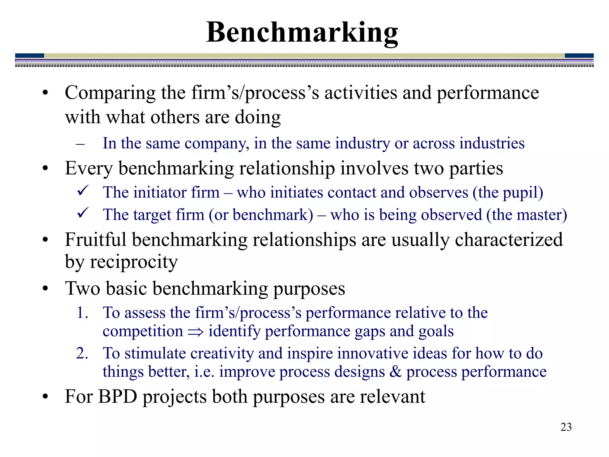 23
Benchmarking
• Comparing the firm’s/process’s activities and performance
with what others are doing
– In the same company, in the same industry or across industries
• Every benchmarking relationship involves two parties
 The initiator firm – who initiates contact and observes (the pupil)
 The target firm (or benchmark) – who is being observed (the master)
• Fruitful benchmarking relationships are usually characterized
by reciprocity
• Two basic benchmarking purposes
1. To assess the firm’s/process’s performance relative to the
competition  identify performance gaps and goals
2. To stimulate creativity and inspire innovative ideas for how to do
things better, i.e. improve process designs & process performance
• For BPD projects both purposes are relevant
 