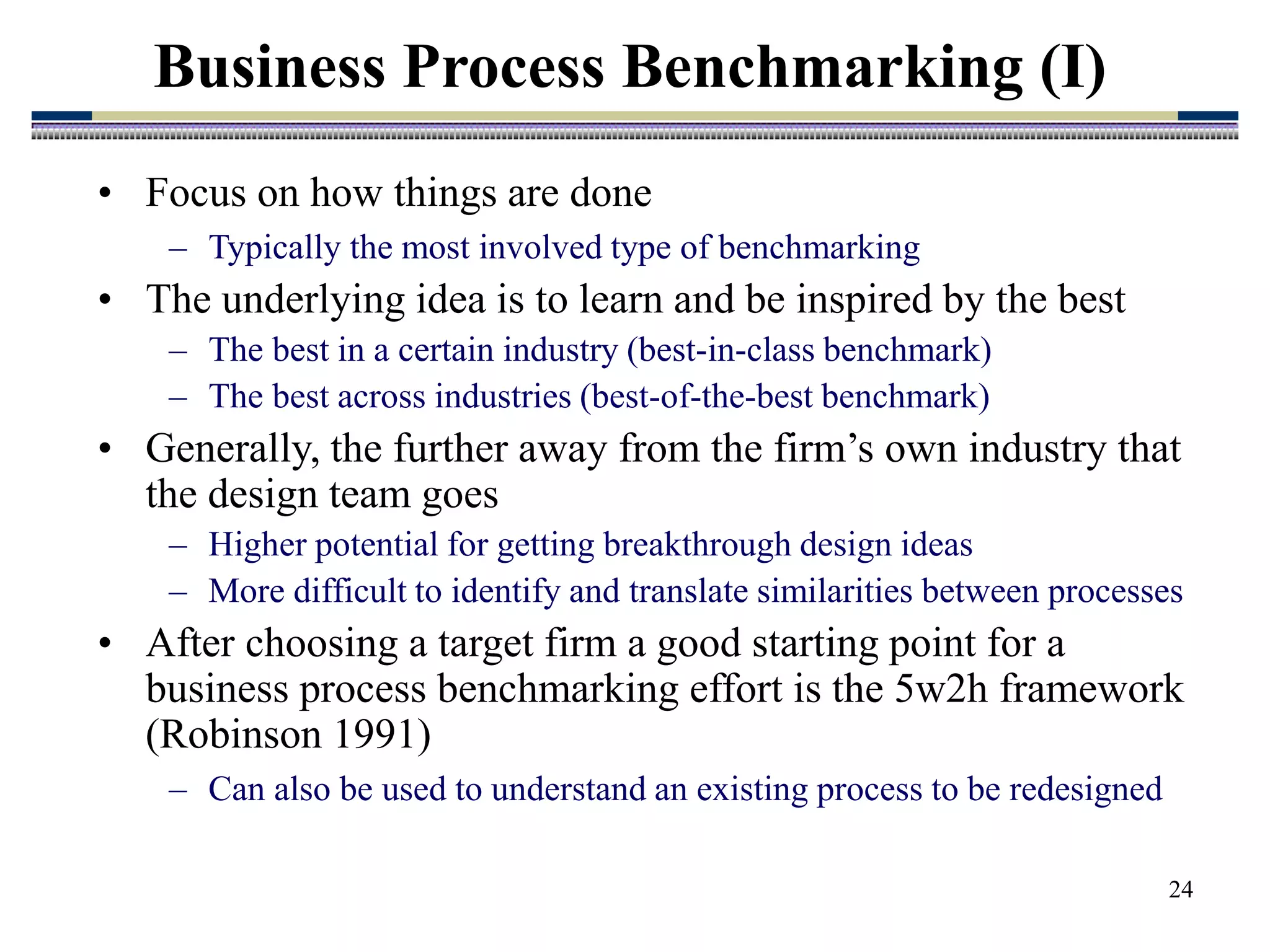 24
Business Process Benchmarking (I)
• Focus on how things are done
– Typically the most involved type of benchmarking
• The underlying idea is to learn and be inspired by the best
– The best in a certain industry (best-in-class benchmark)
– The best across industries (best-of-the-best benchmark)
• Generally, the further away from the firm’s own industry that
the design team goes
– Higher potential for getting breakthrough design ideas
– More difficult to identify and translate similarities between processes
• After choosing a target firm a good starting point for a
business process benchmarking effort is the 5w2h framework
(Robinson 1991)
– Can also be used to understand an existing process to be redesigned
 