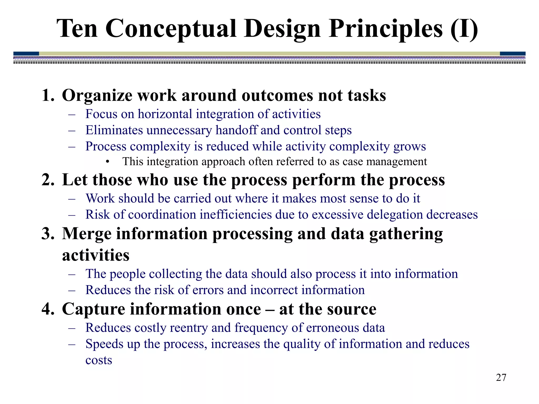 27
1. Organize work around outcomes not tasks
– Focus on horizontal integration of activities
– Eliminates unnecessary handoff and control steps
– Process complexity is reduced while activity complexity grows
• This integration approach often referred to as case management
2. Let those who use the process perform the process
– Work should be carried out where it makes most sense to do it
– Risk of coordination inefficiencies due to excessive delegation decreases
3. Merge information processing and data gathering
activities
– The people collecting the data should also process it into information
– Reduces the risk of errors and incorrect information
4. Capture information once – at the source
– Reduces costly reentry and frequency of erroneous data
– Speeds up the process, increases the quality of information and reduces
costs
Ten Conceptual Design Principles (I)
 