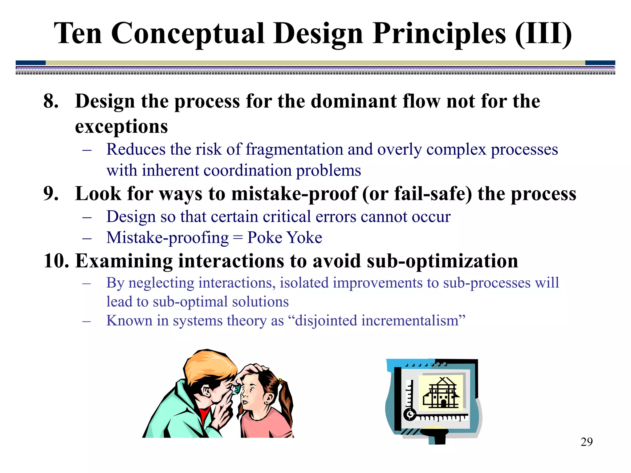 29
8. Design the process for the dominant flow not for the
exceptions
– Reduces the risk of fragmentation and overly complex processes
with inherent coordination problems
9. Look for ways to mistake-proof (or fail-safe) the process
– Design so that certain critical errors cannot occur
– Mistake-proofing = Poke Yoke
10. Examining interactions to avoid sub-optimization
– By neglecting interactions, isolated improvements to sub-processes will
lead to sub-optimal solutions
– Known in systems theory as “disjointed incrementalism”
Ten Conceptual Design Principles (III)
 