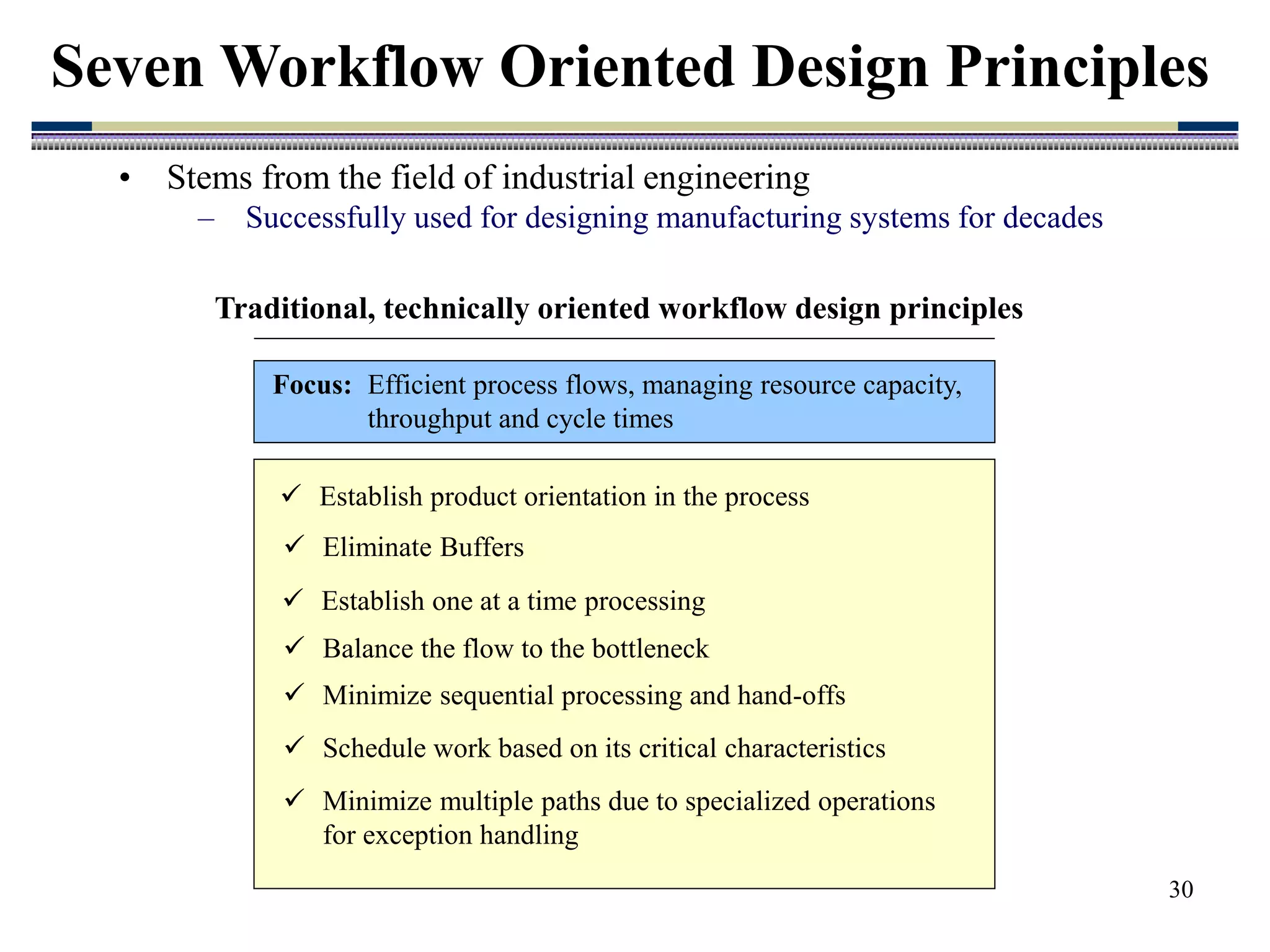 30
• Stems from the field of industrial engineering
– Successfully used for designing manufacturing systems for decades
Seven Workflow Oriented Design Principles
 Establish product orientation in the process
 Eliminate Buffers
 Establish one at a time processing
 Balance the flow to the bottleneck
 Minimize sequential processing and hand-offs
 Schedule work based on its critical characteristics
 Minimize multiple paths due to specialized operations
for exception handling
Traditional, technically oriented workflow design principles
Focus: Efficient process flows, managing resource capacity,
throughput and cycle times
 