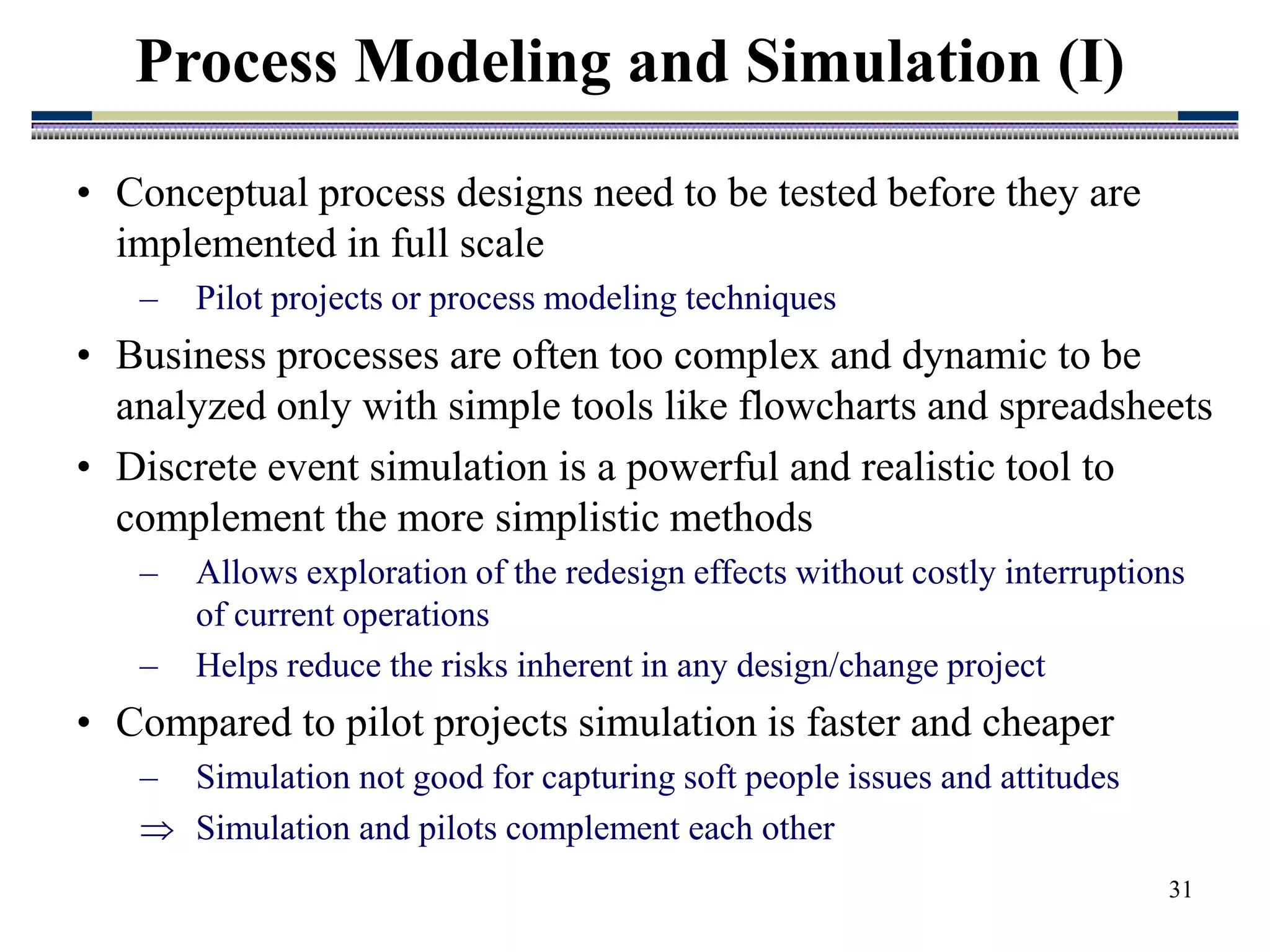 31
• Conceptual process designs need to be tested before they are
implemented in full scale
– Pilot projects or process modeling techniques
• Business processes are often too complex and dynamic to be
analyzed only with simple tools like flowcharts and spreadsheets
• Discrete event simulation is a powerful and realistic tool to
complement the more simplistic methods
– Allows exploration of the redesign effects without costly interruptions
of current operations
– Helps reduce the risks inherent in any design/change project
• Compared to pilot projects simulation is faster and cheaper
– Simulation not good for capturing soft people issues and attitudes
 Simulation and pilots complement each other
Process Modeling and Simulation (I)
 