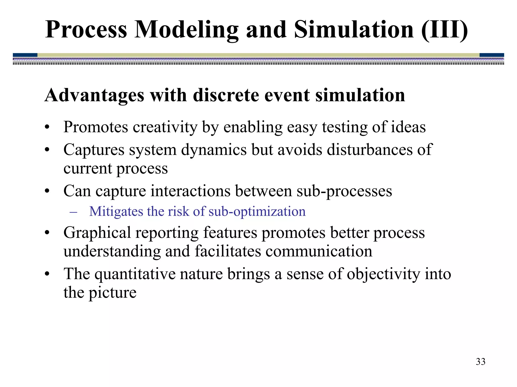 33
Advantages with discrete event simulation
• Promotes creativity by enabling easy testing of ideas
• Captures system dynamics but avoids disturbances of
current process
• Can capture interactions between sub-processes
– Mitigates the risk of sub-optimization
• Graphical reporting features promotes better process
understanding and facilitates communication
• The quantitative nature brings a sense of objectivity into
the picture
Process Modeling and Simulation (III)
 