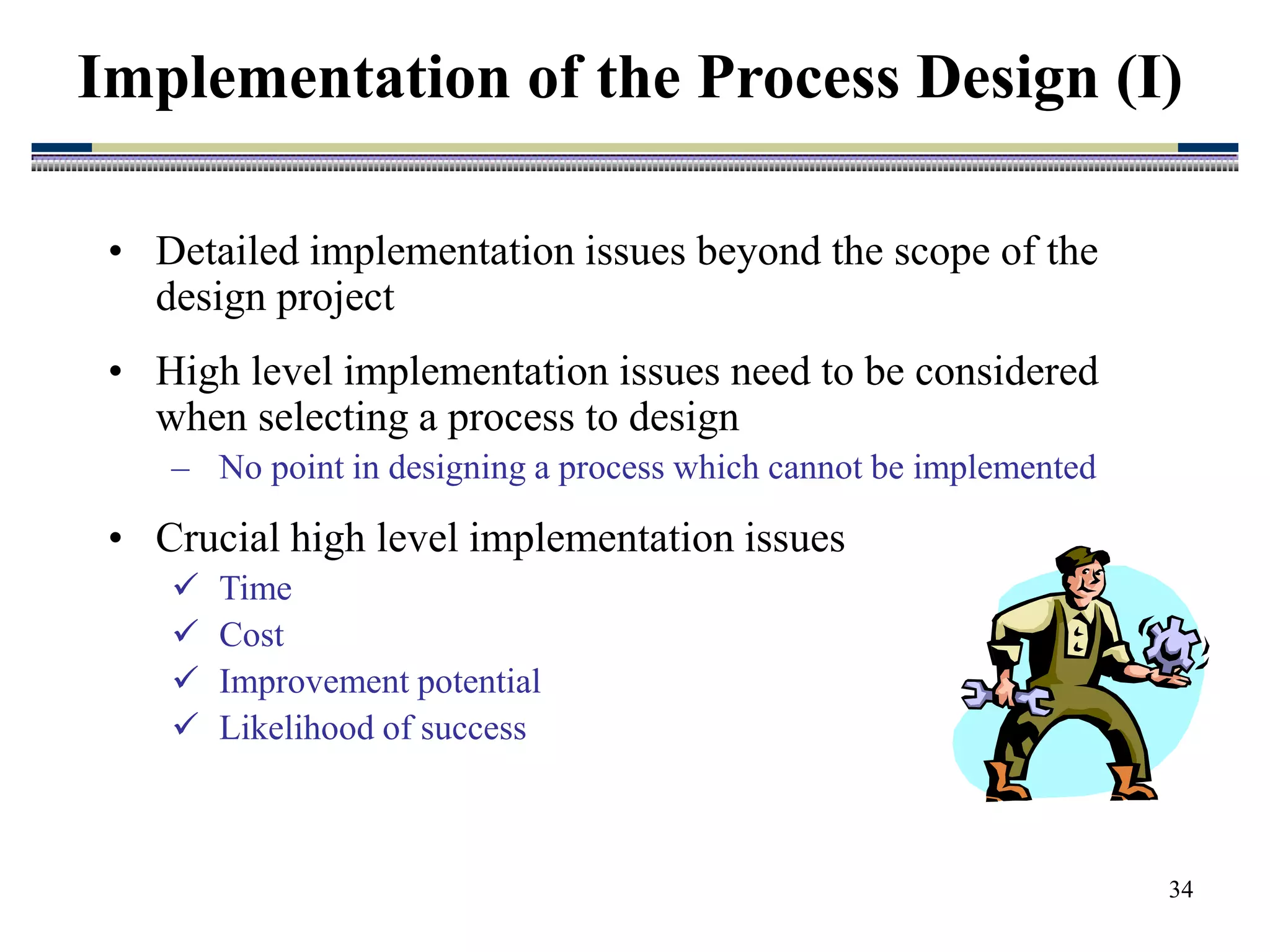 34
• Detailed implementation issues beyond the scope of the
design project
• High level implementation issues need to be considered
when selecting a process to design
– No point in designing a process which cannot be implemented
• Crucial high level implementation issues
 Time
 Cost
 Improvement potential
 Likelihood of success
Implementation of the Process Design (I)
 