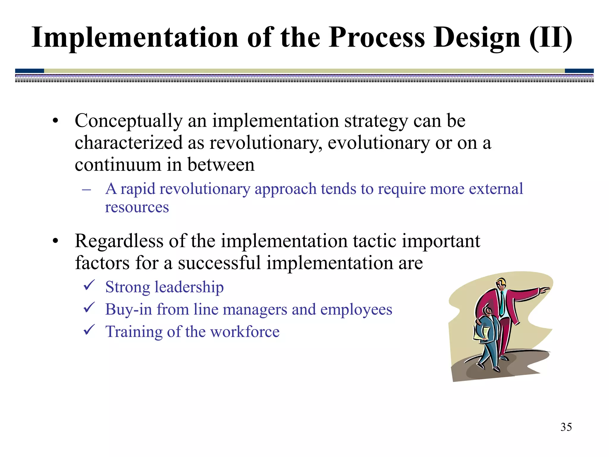35
• Conceptually an implementation strategy can be
characterized as revolutionary, evolutionary or on a
continuum in between
– A rapid revolutionary approach tends to require more external
resources
• Regardless of the implementation tactic important
factors for a successful implementation are
 Strong leadership
 Buy-in from line managers and employees
 Training of the workforce
Implementation of the Process Design (II)
 