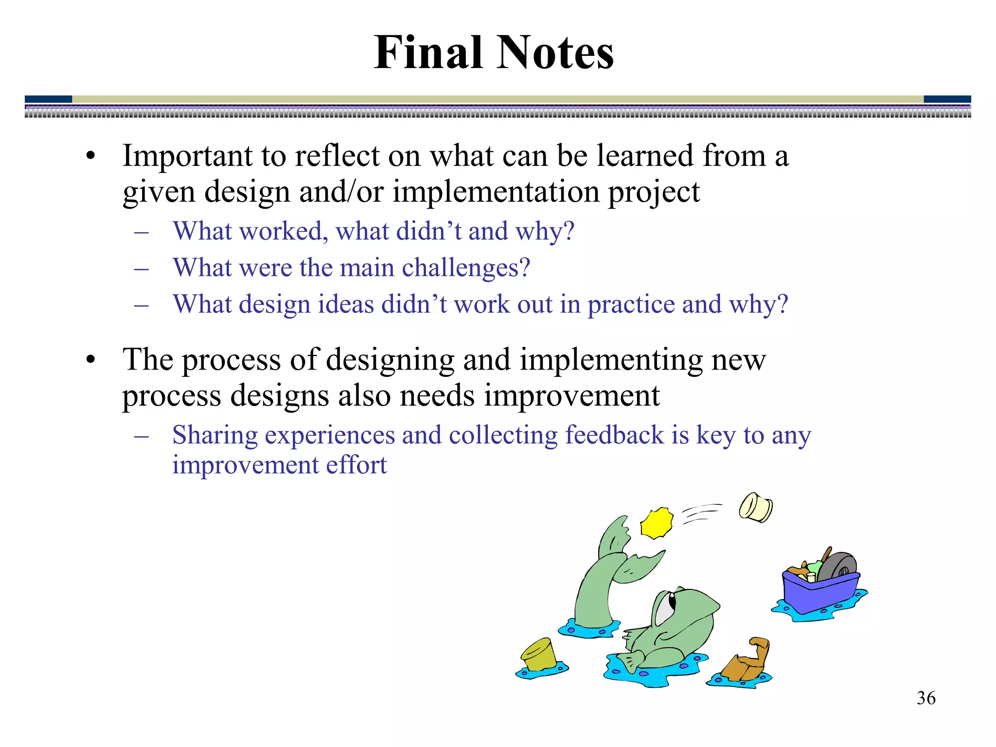 36
• Important to reflect on what can be learned from a
given design and/or implementation project
– What worked, what didn’t and why?
– What were the main challenges?
– What design ideas didn’t work out in practice and why?
• The process of designing and implementing new
process designs also needs improvement
– Sharing experiences and collecting feedback is key to any
improvement effort
Final Notes
 