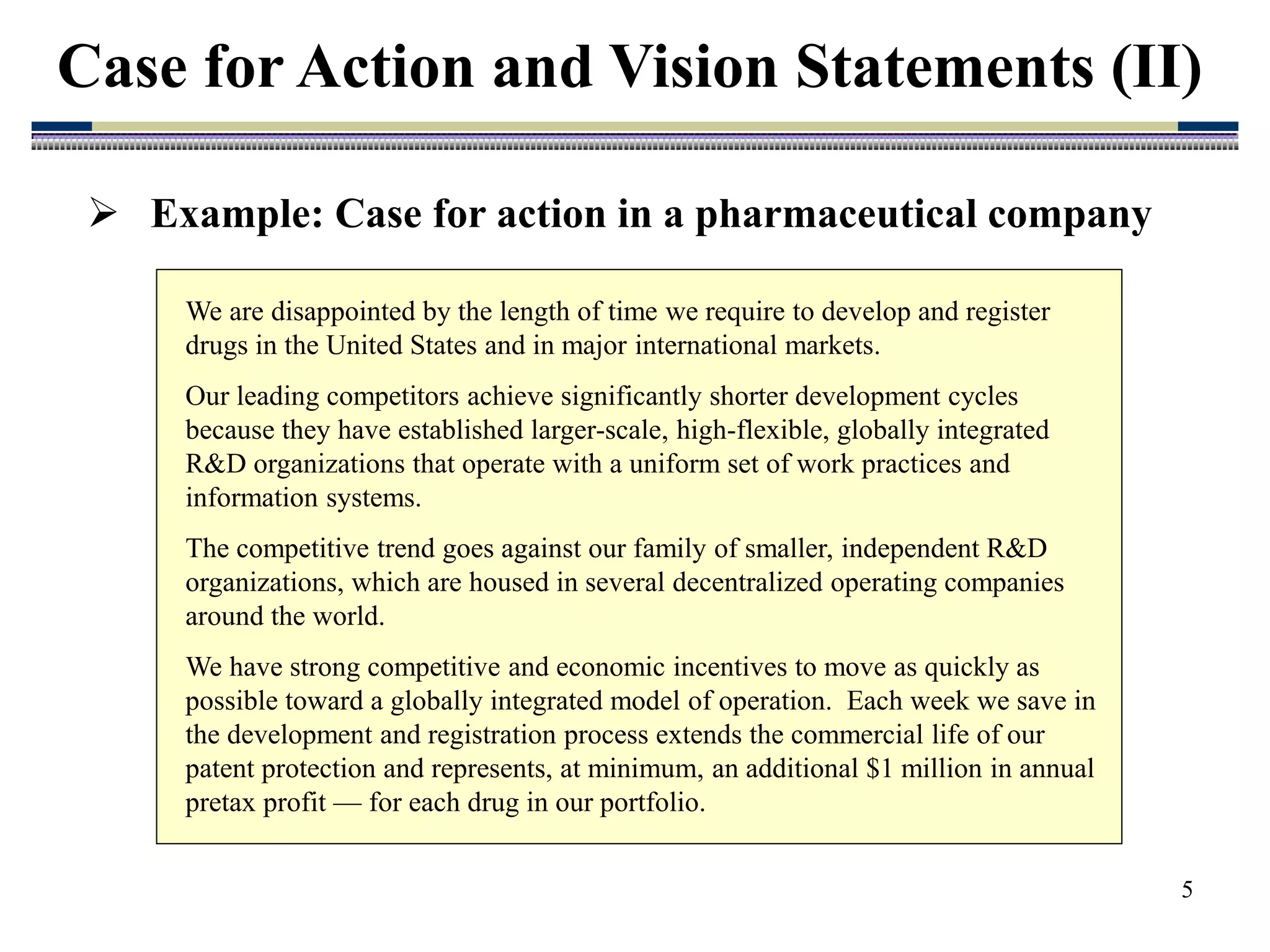 5
Case for Action and Vision Statements (II)
We are disappointed by the length of time we require to develop and register
drugs in the United States and in major international markets.
Our leading competitors achieve significantly shorter development cycles
because they have established larger-scale, high-flexible, globally integrated
R&D organizations that operate with a uniform set of work practices and
information systems.
The competitive trend goes against our family of smaller, independent R&D
organizations, which are housed in several decentralized operating companies
around the world.
We have strong competitive and economic incentives to move as quickly as
possible toward a globally integrated model of operation. Each week we save in
the development and registration process extends the commercial life of our
patent protection and represents, at minimum, an additional $1 million in annual
pretax profit — for each drug in our portfolio.
 Example: Case for action in a pharmaceutical company
 