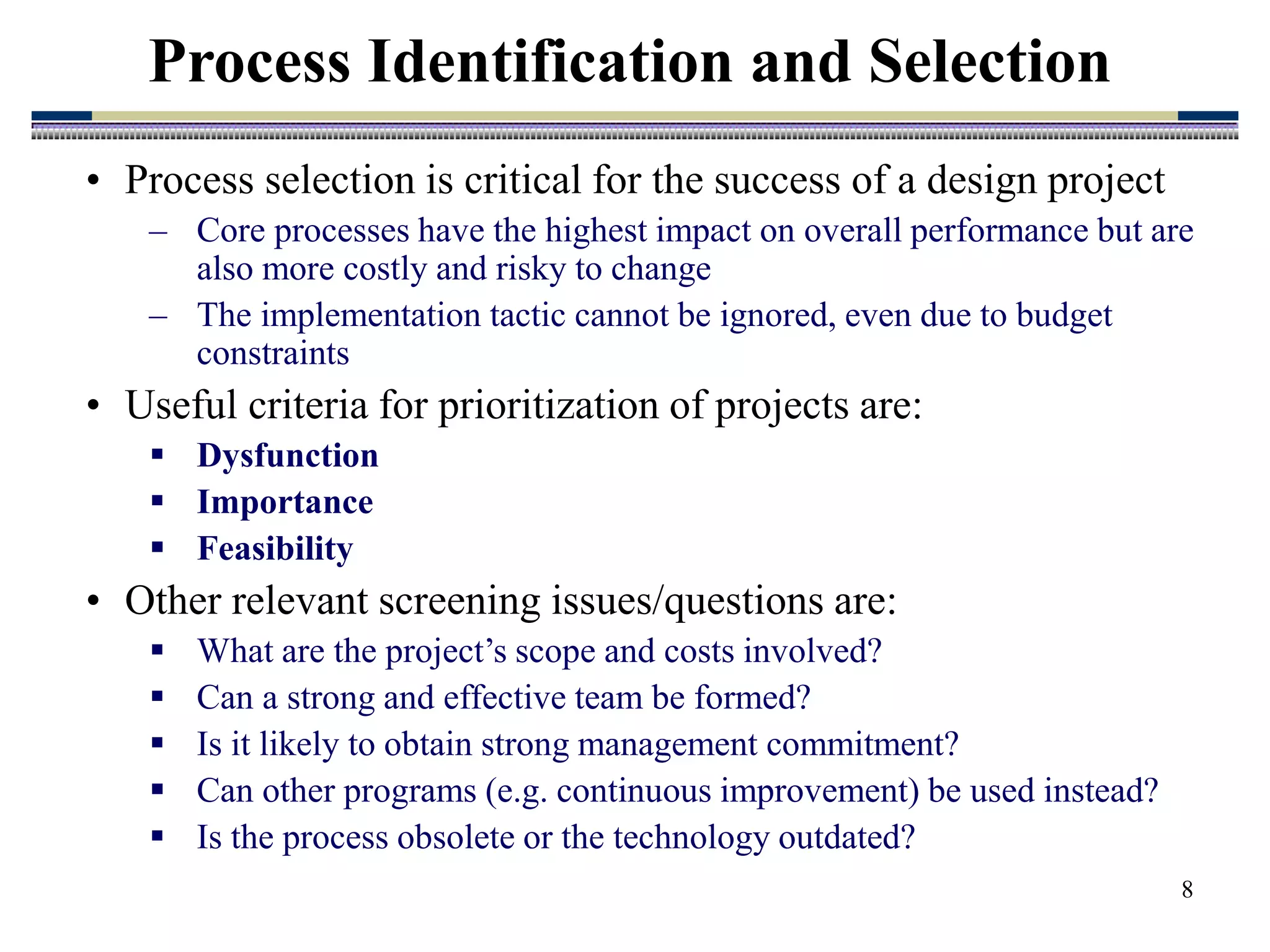 8
• Process selection is critical for the success of a design project
– Core processes have the highest impact on overall performance but are
also more costly and risky to change
– The implementation tactic cannot be ignored, even due to budget
constraints
• Useful criteria for prioritization of projects are:
 Dysfunction
 Importance
 Feasibility
• Other relevant screening issues/questions are:
 What are the project’s scope and costs involved?
 Can a strong and effective team be formed?
 Is it likely to obtain strong management commitment?
 Can other programs (e.g. continuous improvement) be used instead?
 Is the process obsolete or the technology outdated?
Process Identification and Selection
 