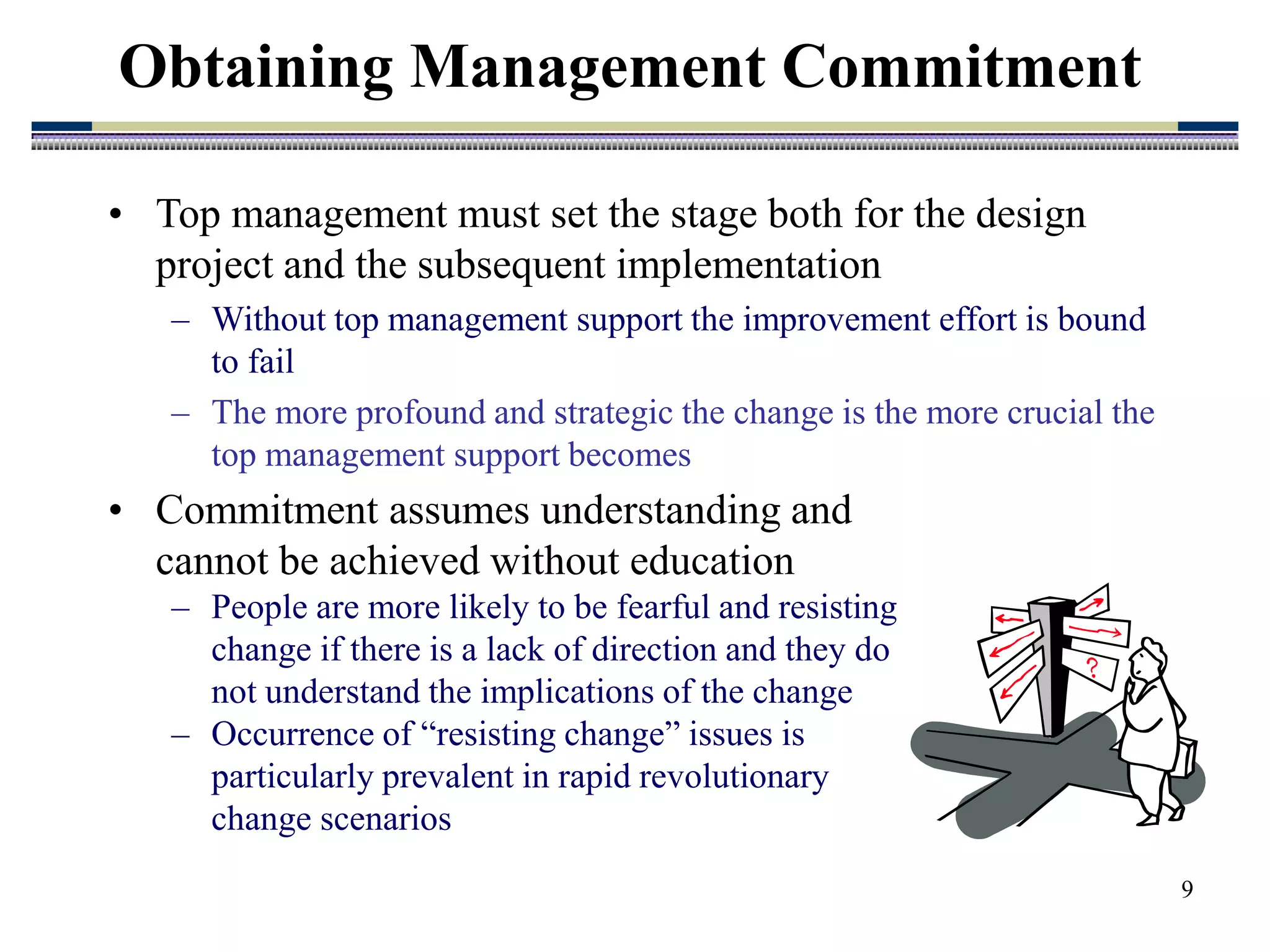 9
• Top management must set the stage both for the design
project and the subsequent implementation
– Without top management support the improvement effort is bound
to fail
– The more profound and strategic the change is the more crucial the
top management support becomes
Obtaining Management Commitment
• Commitment assumes understanding and
cannot be achieved without education
– People are more likely to be fearful and resisting
change if there is a lack of direction and they do
not understand the implications of the change
– Occurrence of “resisting change” issues is
particularly prevalent in rapid revolutionary
change scenarios
 