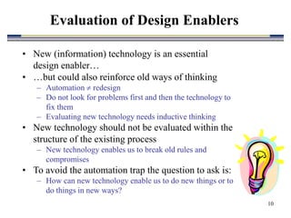 10
• New (information) technology is an essential
design enabler…
• …but could also reinforce old ways of thinking
– Automation  redesign
– Do not look for problems first and then the technology to
fix them
– Evaluating new technology needs inductive thinking
• New technology should not be evaluated within the
structure of the existing process
– New technology enables us to break old rules and
compromises
• To avoid the automation trap the question to ask is:
– How can new technology enable us to do new things or to
do things in new ways?
Evaluation of Design Enablers
 