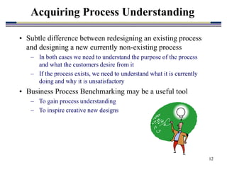12
• Subtle difference between redesigning an existing process
and designing a new currently non-existing process
– In both cases we need to understand the purpose of the process
and what the customers desire from it
– If the process exists, we need to understand what it is currently
doing and why it is unsatisfactory
• Business Process Benchmarking may be a useful tool
– To gain process understanding
– To inspire creative new designs
Acquiring Process Understanding
 