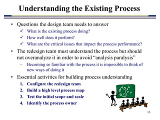 13
• Questions the design team needs to answer
 What is the existing process doing?
 How well does it perform?
 What are the critical issues that impact the process performance?
• The redesign team must understand the process but should
not overanalyze it in order to avoid “analysis paralysis”
– Becoming so familiar with the process it is impossible to think of
new ways of doing it
• Essential activities for building process understanding
1. Configure the redesign team
2. Build a high level process map
3. Test the initial scope and scale
4. Identify the process owner
Understanding the Existing Process
 