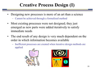 18
Creative Process Design (I)
• Designing new processes is more of an art than a science
– Cannot be achieved through a formalized method
• Most existing processes were not designed; they just
emerged as new parts were added iteratively to satisfy
immediate needs
• The end result of any design is very much dependent on the
order in which information becomes available
– Inefficient processes are created when iterative design methods are
applied
 