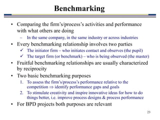 23
Benchmarking
• Comparing the firm’s/process’s activities and performance
with what others are doing
– In the same company, in the same industry or across industries
• Every benchmarking relationship involves two parties
 The initiator firm – who initiates contact and observes (the pupil)
 The target firm (or benchmark) – who is being observed (the master)
• Fruitful benchmarking relationships are usually characterized
by reciprocity
• Two basic benchmarking purposes
1. To assess the firm’s/process’s performance relative to the
competition  identify performance gaps and goals
2. To stimulate creativity and inspire innovative ideas for how to do
things better, i.e. improve process designs & process performance
• For BPD projects both purposes are relevant
 