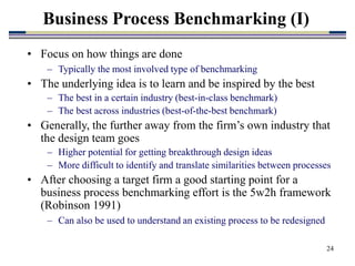 24
Business Process Benchmarking (I)
• Focus on how things are done
– Typically the most involved type of benchmarking
• The underlying idea is to learn and be inspired by the best
– The best in a certain industry (best-in-class benchmark)
– The best across industries (best-of-the-best benchmark)
• Generally, the further away from the firm’s own industry that
the design team goes
– Higher potential for getting breakthrough design ideas
– More difficult to identify and translate similarities between processes
• After choosing a target firm a good starting point for a
business process benchmarking effort is the 5w2h framework
(Robinson 1991)
– Can also be used to understand an existing process to be redesigned
 