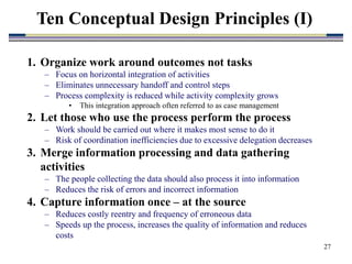 27
1. Organize work around outcomes not tasks
– Focus on horizontal integration of activities
– Eliminates unnecessary handoff and control steps
– Process complexity is reduced while activity complexity grows
• This integration approach often referred to as case management
2. Let those who use the process perform the process
– Work should be carried out where it makes most sense to do it
– Risk of coordination inefficiencies due to excessive delegation decreases
3. Merge information processing and data gathering
activities
– The people collecting the data should also process it into information
– Reduces the risk of errors and incorrect information
4. Capture information once – at the source
– Reduces costly reentry and frequency of erroneous data
– Speeds up the process, increases the quality of information and reduces
costs
Ten Conceptual Design Principles (I)
 