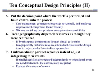 28
5. Put the decision point where the work is performed and
build control into the process
– Case management compresses processes horizontally and employee
empowerment compresses them vertically
– Workers are taking over previous management responsibilities
6. Treat geographically dispersed resources as though they
were centralized
– IT breaks spatial compromises through virtual co-location
– Geographically disbursed resources should not constrain the design
team to only consider decentralized approaches
7. Link/coordinate parallel activities instead of just
integrating their results
– If parallel activities are operated independently  operational errors
are not detected until the outcomes are integrated
– Reduces the amount of rework
Ten Conceptual Design Principles (II)
 